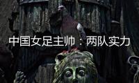 中国女足主帅：两队实力旗鼓相当，需要总结的地方有很多