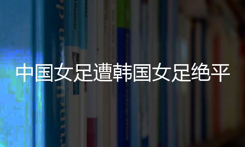 中国女足2-2遭韩国女足绝平