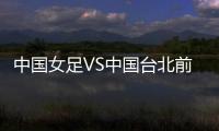 中国女足VS中国台北前瞻：历史交战绝对优势，力争26战全胜