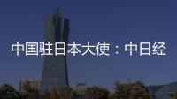 中国驻日本大使
：中日经贸合作互利双赢