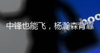 中锋也能飞，杨瀚森背靠背仍有亮眼表现
	，惊艳表现引联盟大佬驻足