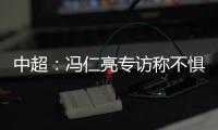 中超�：冯仁亮专访称不惧和恒大郜林穆里奇竞争