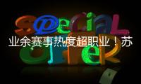 业余赛事热度超职业
！苏超南京主场60396人，南京城市主场3558人