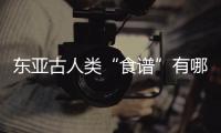 东亚古人类“食谱”有哪些

？稻作文明起源密码是啥？答案来了