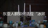 东亚人群如何适应“冰河时代”�？ 中国科学家解析遗传图谱和基因演化