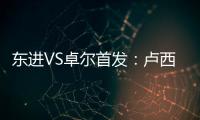 东进VS卓尔首发	：卢西PK维森特 忻峰梅方齐首发
