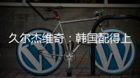 久尔杰维奇�：韩国配得上取胜；吾米提江打左后卫是因为球队伤病多