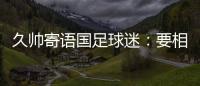 久帅寄语国足球迷�：要相信中国队	，无论高兴与否球迷一直都在