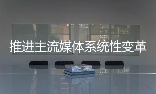 媒体推进主流媒体系统性变革