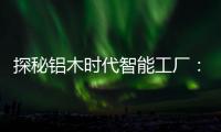 探秘铝木时代智能工厂
：全铝门行业背后的“硬核制造力”