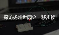 探访扬州世园会：移步换景感受世界园艺多彩魅力