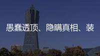 愚蠢透顶
、隐瞒真相
、装瞎装聋