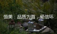恒美：品质为首
，坚信环保才算完美
