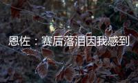 恩佐：赛后落泪因我感到激动 马雷斯卡的战术在比赛中都实现了