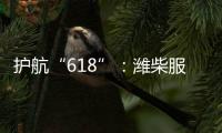 护航“618”	：潍柴服务全力守护快递物流