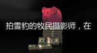 拍雪豹的牧民摄影师，在镜头里重新认识家乡