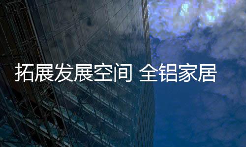 看似庞大的拓展全铝家居市场