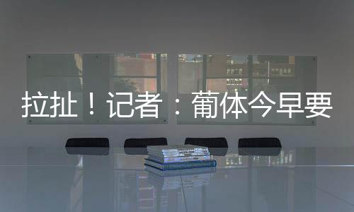 拉扯练球但他并没有按时归队