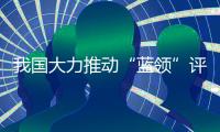 我国大力推动“蓝领”评职称�、涨待遇