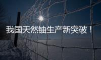 我国天然铀生产新突破！“国铀一号”成功生产下线“第一桶铀”