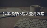 我国将深化载人登月方案论证！组织开展关键技术攻关