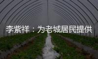 李紫祥：为老城居民提供好的产品 提升居民生活质量