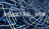 李嘉诚旗下长和，突发新公告