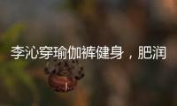 李沁穿瑜伽裤健身，肥润撩人，这也许就是生活吧