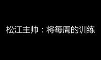 松江主帅：将每周的训练成果 在周末比赛中展现