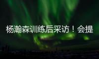 杨瀚森训练后采访！会提速变风格，暗示CBA动作脏�，喊话夏季联赛