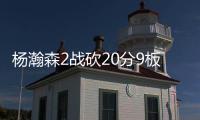 杨瀚森2战砍20分9板8助，3大短板完全暴露！想成约基奇，先改了吧