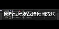 杨鸣现场观战给杨瀚森助阵：没有考察�、只有助威的一场比赛