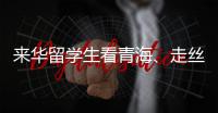 来华留学生看青海、走丝路	、读中国 开启青藏高原“探宝”之旅