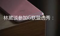 林葳谈参加G联盟选秀	：无论充满多少未知 还是会义无反顾走下去