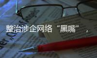 整治涉企网络“黑嘴”
，国家网信办公开曝光一批典型案例