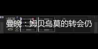 曼晚
：姆贝乌莫的转会仍在僵持；已安排与哈维