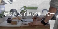 曼联两太子拒沙特！拉什福德无视4000万年薪	，加纳乔放弃搭档C罗
