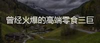 曾经火爆的高端零食三巨头
，撬不开大众的钱包了