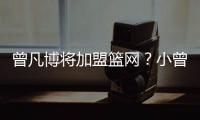 曾凡博将加盟篮网？小曾工作室回应：目前NBA事宜尚未有详实进展