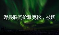 曝曼联问价雅克松，被切尔西1亿标价吓退！哲凯赖什转会闹剧落幕