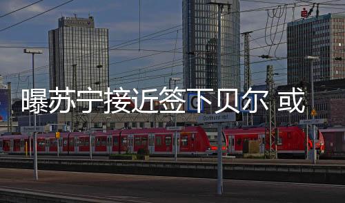 宁接皇马愿意和贝尔接触合同