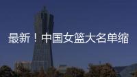 最新	！中国女篮大名单缩减至12人，裁掉4人，宫鲁鸣押宝2人有风险
