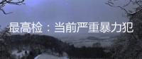 最高检
：当前严重暴力犯罪及重刑率大幅下降