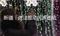 新疆：依法推动民族团结进步创建工作深入持久开展