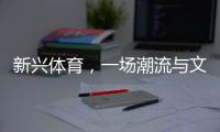 新兴体育，一场潮流与文化的机会