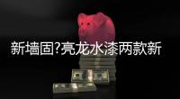 新墙固?亮龙水漆两款新品公开面世，快来围观!!