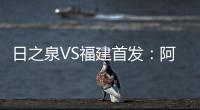 日之泉VS福建首发：阿瓦搭Lei纳尔多 尹鸿Bo压阵