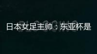 日本女足主帅	：东亚杯是吸纳新人才的良机；期待与中国队交手