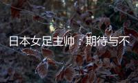 日本女足主帅
：期待与不断进步的中国队进行交手