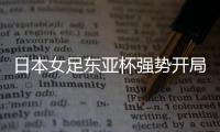 日本女足东亚杯强势开局，4